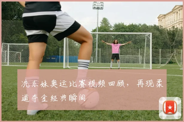 冼东妹奥运比赛视频回顾,再现柔道夺金经典瞬间